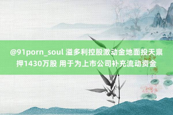 @91porn_soul 溢多利控股激动金地面投天禀押1430万股 用于为上市公司补充流动资金