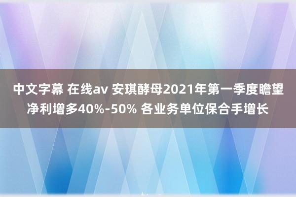 中文字幕 在线av 安琪酵母2021年第一季度瞻望净利增多40%-50% 各业务单位保合手增长