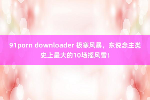 91porn downloader 极寒风暴，东说念主类史上最大的10场摇风雪！