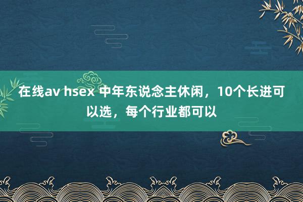 在线av hsex 中年东说念主休闲，10个长进可以选，每个行业都可以