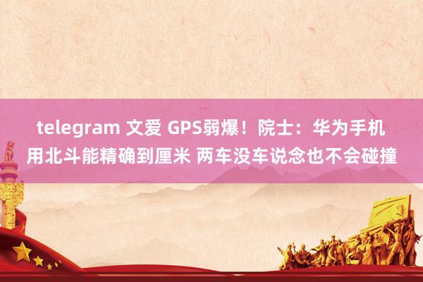 telegram 文爱 GPS弱爆！院士：华为手机用北斗能精确到厘米 两车没车说念也不会碰撞