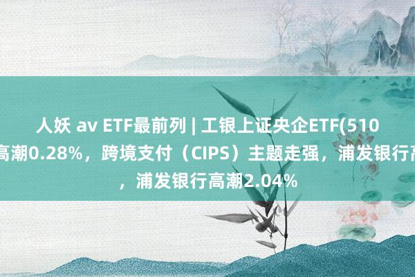 人妖 av ETF最前列 | 工银上证央企ETF(510060)早盘高潮0.28%，跨境支付（CIPS）主题走强，浦发银行高潮2.04%