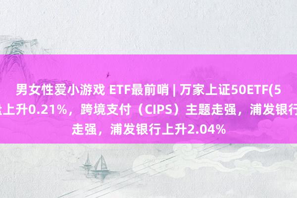 男女性爱小游戏 ETF最前哨 | 万家上证50ETF(510680)早盘上升0.21%，跨境支付（CIPS）主题走强，浦发银行上升2.04%