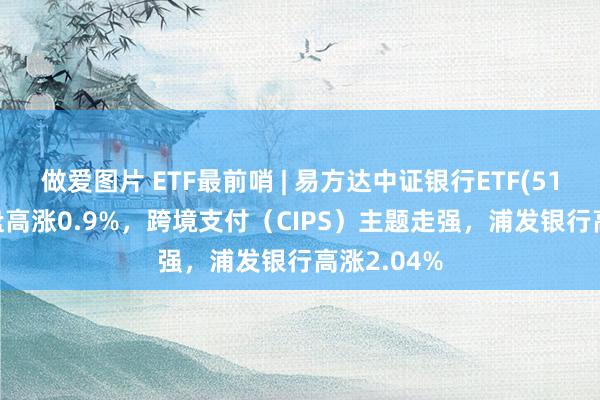 做爱图片 ETF最前哨 | 易方达中证银行ETF(516310)早盘高涨0.9%，跨境支付（CIPS）主题走强，浦发银行高涨2.04%