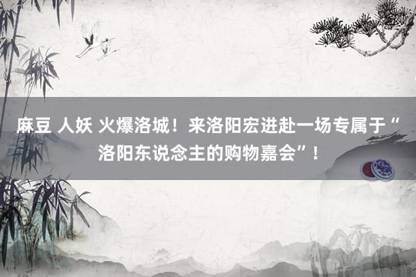 麻豆 人妖 火爆洛城！来洛阳宏进赴一场专属于“洛阳东说念主的购物嘉会”！