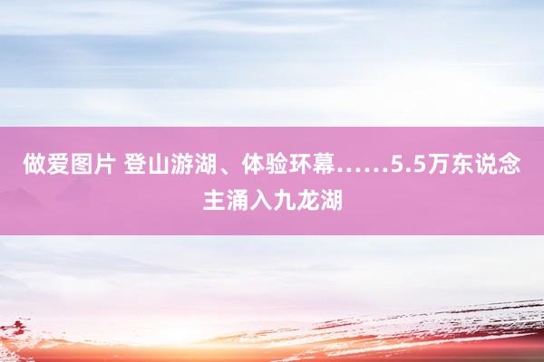 做爱图片 登山游湖、体验环幕……5.5万东说念主涌入九龙湖