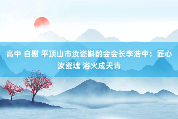 高中 自慰 平顶山市汝瓷斟酌会会长李浩中：匠心汝瓷魂 浴火成天青