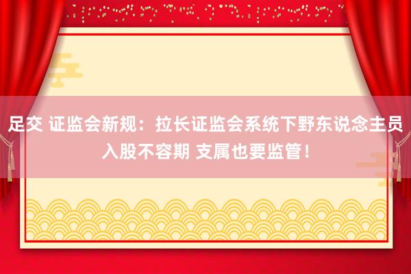 足交 证监会新规：拉长证监会系统下野东说念主员入股不容期 支属也要监管！