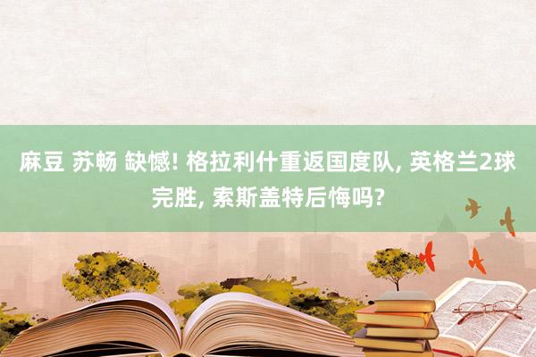 麻豆 苏畅 缺憾! 格拉利什重返国度队， 英格兰2球完胜， 索斯盖特后悔吗?