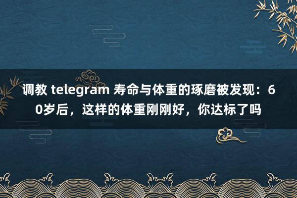 调教 telegram 寿命与体重的琢磨被发现：60岁后，这样的体重刚刚好，你达标了吗