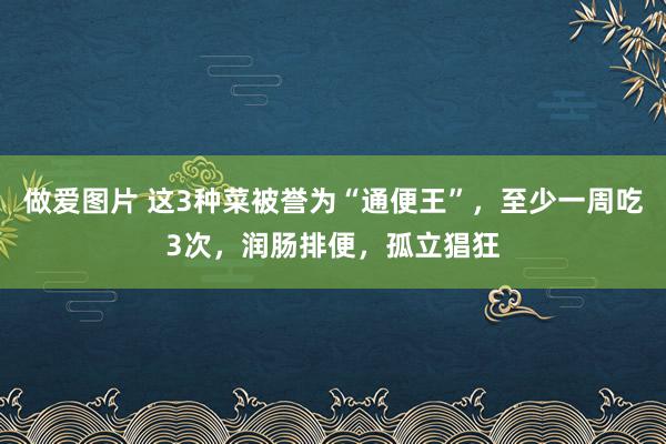 做爱图片 这3种菜被誉为“通便王”，至少一周吃3次，润肠排便，孤立猖狂