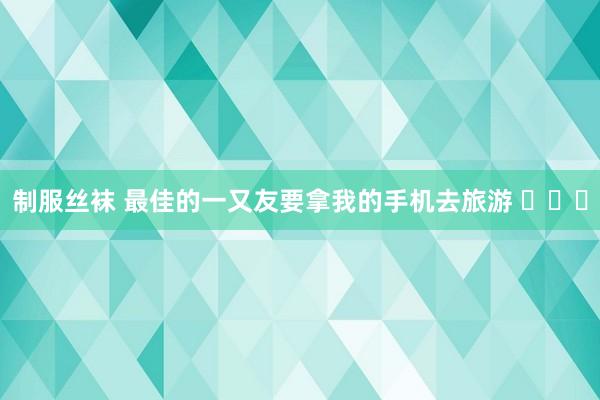 制服丝袜 最佳的一又友要拿我的手机去旅游 ​​​