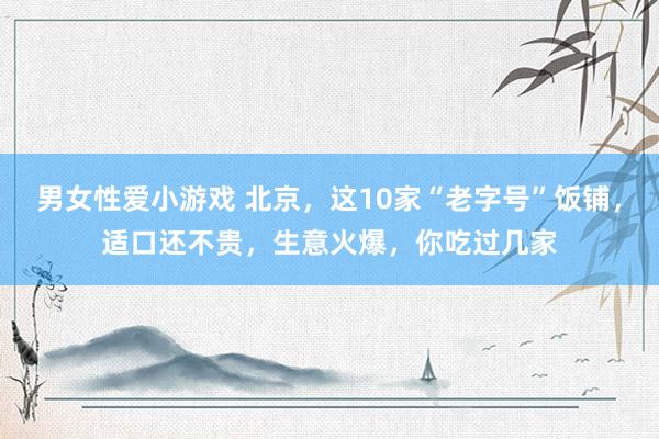 男女性爱小游戏 北京，这10家“老字号”饭铺，适口还不贵，生意火爆，你吃过几家