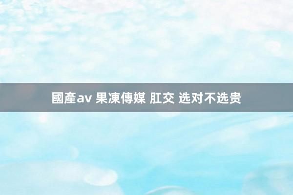 國產av 果凍傳媒 肛交 选对不选贵