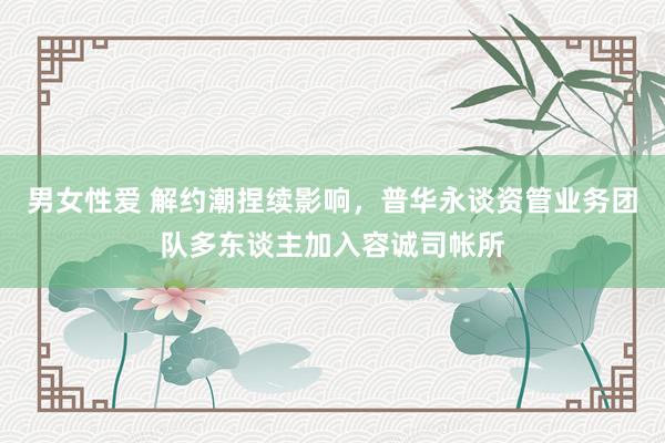 男女性爱 解约潮捏续影响，普华永谈资管业务团队多东谈主加入容诚司帐所