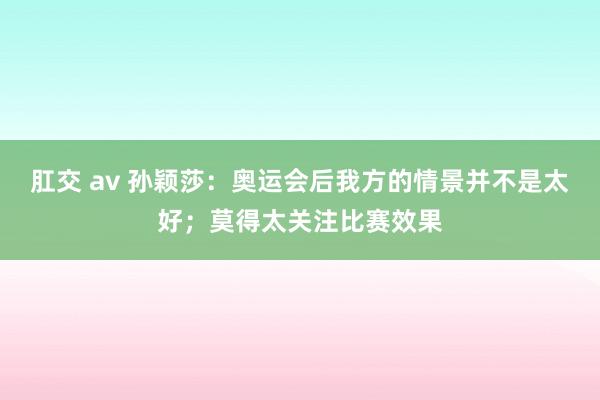 肛交 av 孙颖莎：奥运会后我方的情景并不是太好；莫得太关注比赛效果