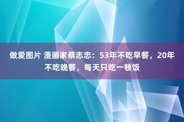 做爱图片 漫画家蔡志忠：53年不吃早餐，20年不吃晚餐，每天只吃一顿饭