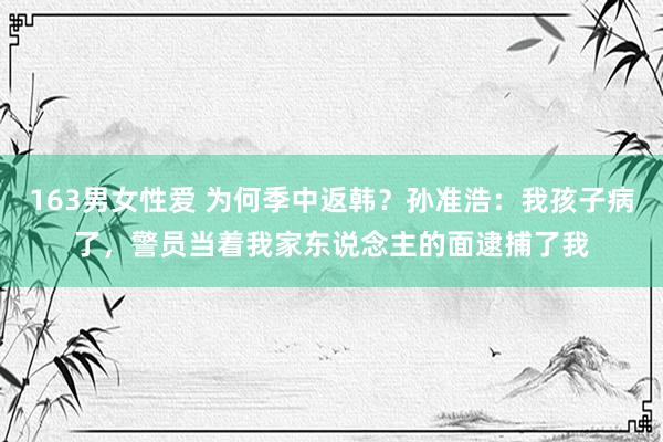 163男女性爱 为何季中返韩？孙准浩：我孩子病了，警员当着我家东说念主的面逮捕了我