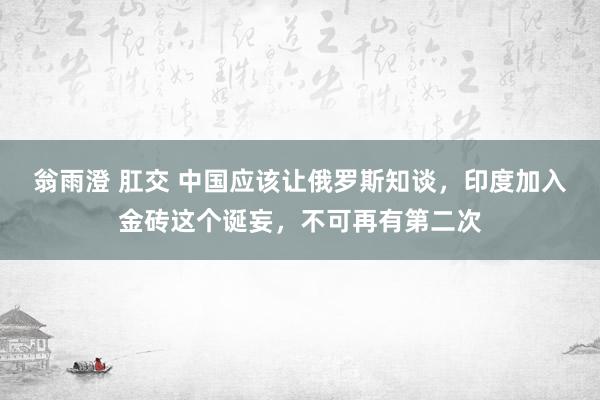 翁雨澄 肛交 中国应该让俄罗斯知谈，印度加入金砖这个诞妄，不可再有第二次