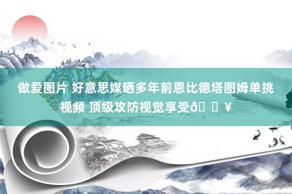 做爱图片 好意思媒晒多年前恩比德塔图姆单挑视频 顶级攻防视觉享受🔥