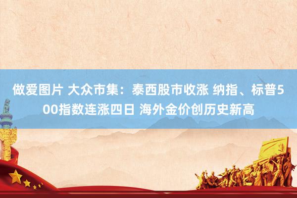 做爱图片 大众市集：泰西股市收涨 纳指、标普500指数连涨四日 海外金价创历史新高