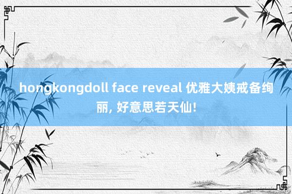 hongkongdoll face reveal 优雅大姨戒备绚丽， 好意思若天仙!