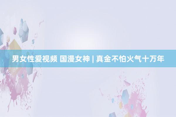 男女性爱视频 国漫女神 | 真金不怕火气十万年