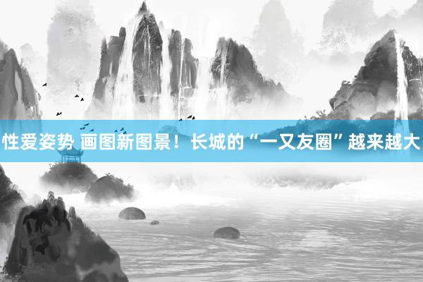 性爱姿势 画图新图景！长城的“一又友圈”越来越大