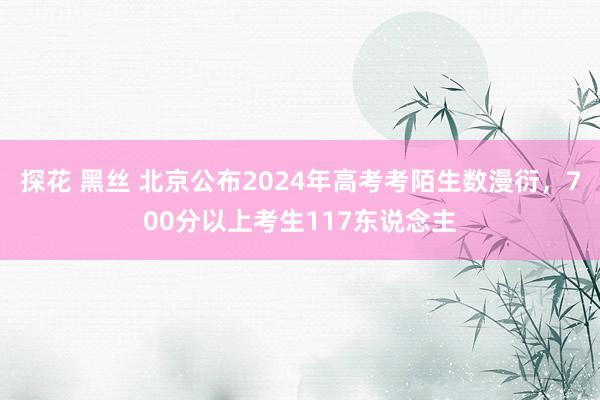 探花 黑丝 北京公布2024年高考考陌生数漫衍，700分以上考生117东说念主