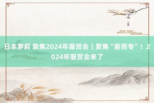 日本萝莉 聚焦2024年服贸会｜聚焦“新而专”！2024年服贸会来了