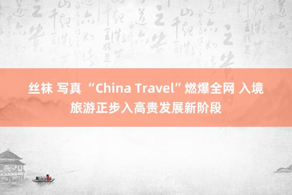 丝袜 写真 “China Travel”燃爆全网 入境旅游正步入高贵发展新阶段