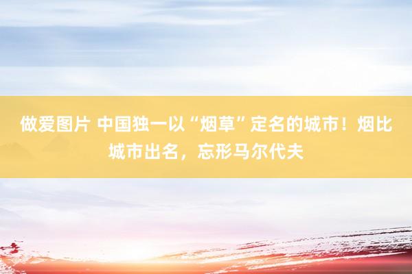 做爱图片 中国独一以“烟草”定名的城市！烟比城市出名，忘形马尔代夫