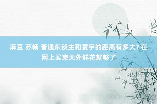 麻豆 苏畅 普通东谈主和寰宇的距离有多大? 在网上买束天外鲜花就够了