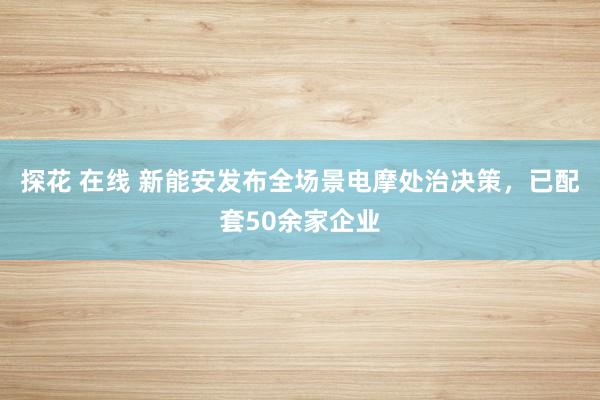 探花 在线 新能安发布全场景电摩处治决策，已配套50余家企业