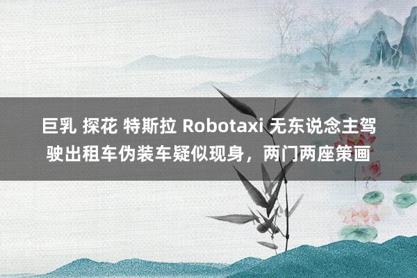 巨乳 探花 特斯拉 Robotaxi 无东说念主驾驶出租车伪装车疑似现身，两门两座策画