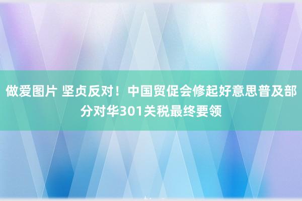 做爱图片 坚贞反对！中国贸促会修起好意思普及部分对华301关税最终要领