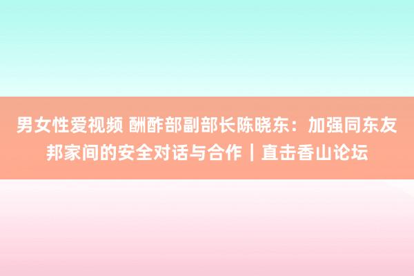 男女性爱视频 酬酢部副部长陈晓东：加强同东友邦家间的安全对话与合作｜直击香山论坛