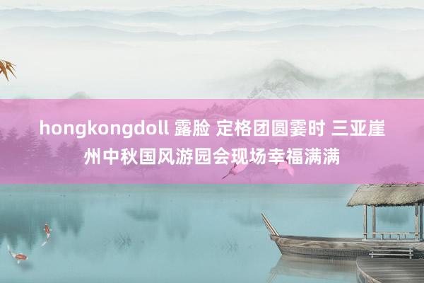 hongkongdoll 露脸 定格团圆霎时 三亚崖州中秋国风游园会现场幸福满满