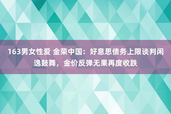 163男女性爱 金荣中国：好意思债务上限谈判闲逸鼓舞，金价反弹无果再度收跌