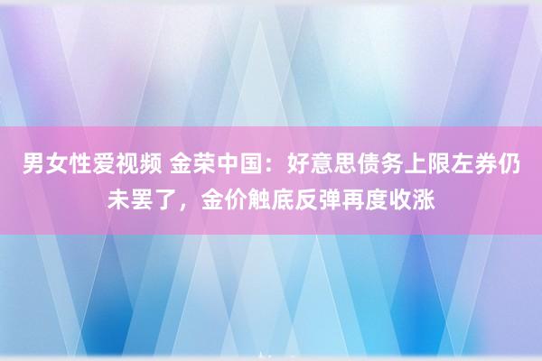 男女性爱视频 金荣中国：好意思债务上限左券仍未罢了，金价触底反弹再度收涨