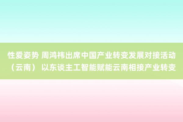 性爱姿势 周鸿祎出席中国产业转变发展对接活动（云南） 以东谈主工智能赋能云南相接产业转变