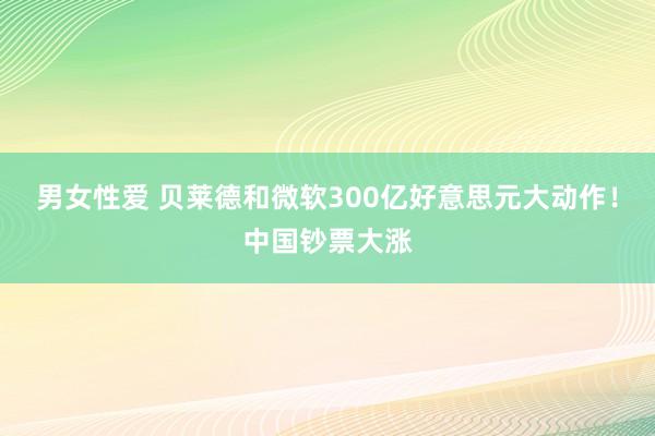 男女性爱 贝莱德和微软300亿好意思元大动作！中国钞票大涨