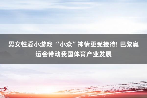 男女性爱小游戏 “小众”神情更受接待! 巴黎奥运会带动我国体育产业发展