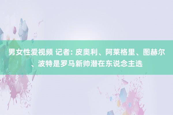 男女性爱视频 记者: 皮奥利、阿莱格里、图赫尔、波特是罗马新帅潜在东说念主选