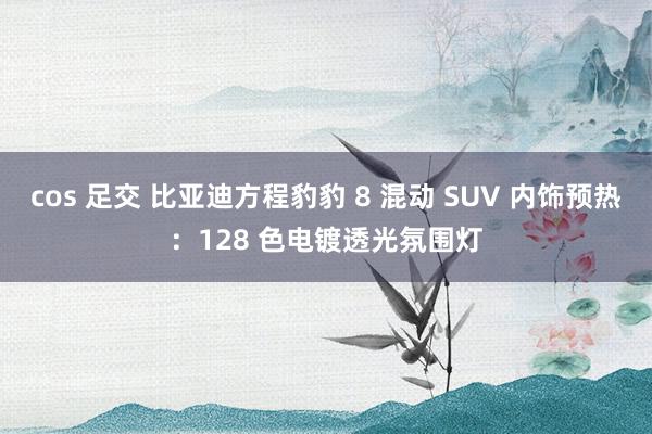 cos 足交 比亚迪方程豹豹 8 混动 SUV 内饰预热：128 色电镀透光氛围灯