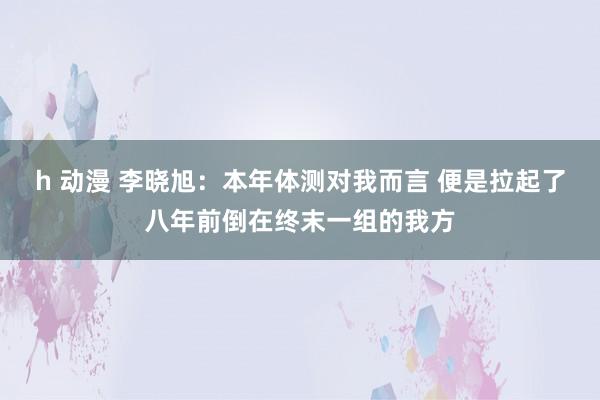 h 动漫 李晓旭：本年体测对我而言 便是拉起了八年前倒在终末一组的我方