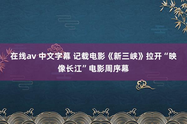 在线av 中文字幕 记载电影《新三峡》拉开“映像长江”电影周序幕