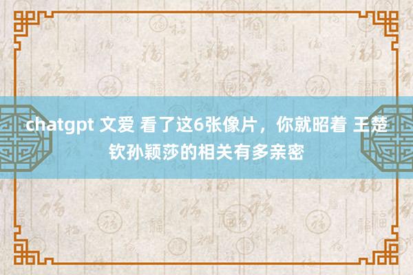 chatgpt 文爱 看了这6张像片，你就昭着 王楚钦孙颖莎的相关有多亲密