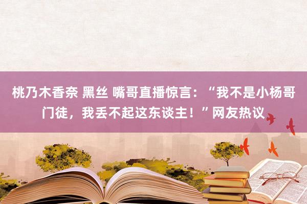 桃乃木香奈 黑丝 嘴哥直播惊言：“我不是小杨哥门徒，我丢不起这东谈主！”网友热议