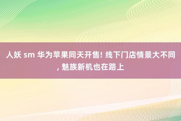 人妖 sm 华为苹果同天开售! 线下门店情景大不同, 魅族新机也在路上